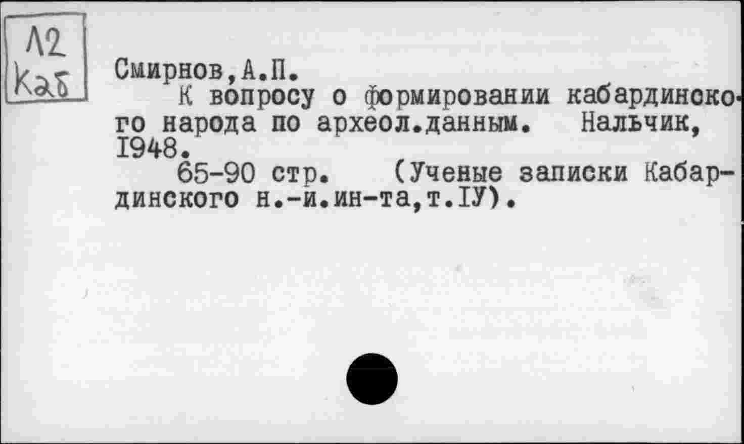 ﻿Смирнов,А.П.
К вопросу о формировании кабардинско го народа по археол.данным.	Нальчик,
1948.
65-90 стр. (Ученые записки Кабардинского н.-й.ин-та,т.ІУ)•